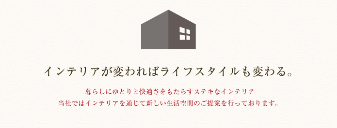 インテリアが変わればライフスタイルも変わる。暮らしにゆとりと快適さをもたらすステキなインテリア 当社ではインテリアを通じて新しい生活空間のご提案を行っております。