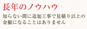 長年のノウハウ　知らない間に追加工事で見積り以上の金額になることはありません