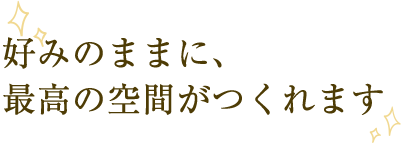 好みのままに、最高の空間がつくれます