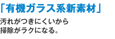 「有機ガラス系新素材」汚れがつきにくいから掃除がラクになる。