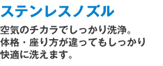 ステンレスノズル:空気のチカラでしっかり洗浄。体格・座り方が違ってもしっかり快適に洗えます。