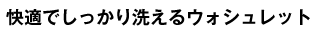 こだわりの洗浄機能で清潔に。